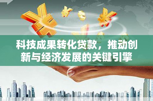 恒春科技成果转化贷款，推动创新与经济发展的关键引擎